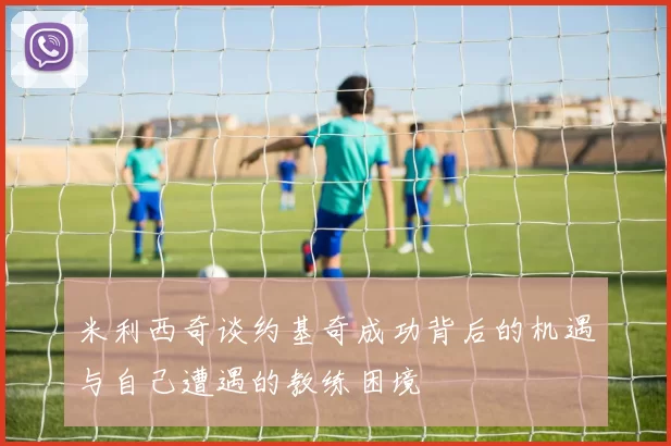 米利西奇谈约基奇成功背后的机遇与自己遭遇的教练困境