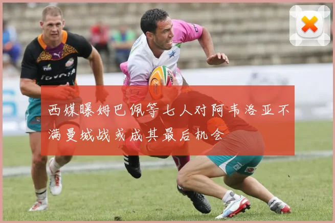 西媒曝姆巴佩等七人对阿韦洛亚不满曼城战或成其最后机会
