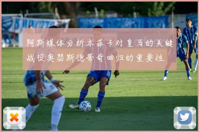 阿斯媒体分析本菲卡对皇马的关键战役奥瑟斯德蒂奇回归的重要性