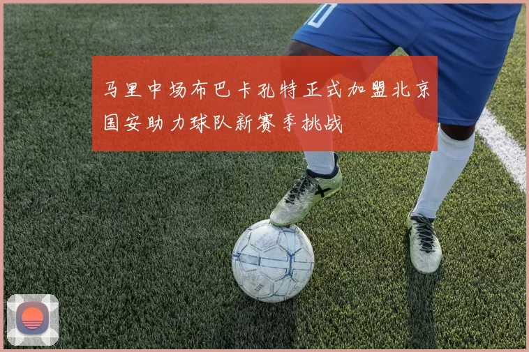 马里中场布巴卡孔特正式加盟北京国安助力球队新赛季挑战