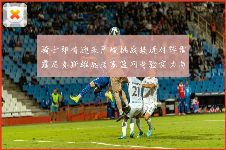 骑士即将迎来严峻挑战接连对阵雷霆尼克斯雄鹿活塞篮网考验实力与韧性