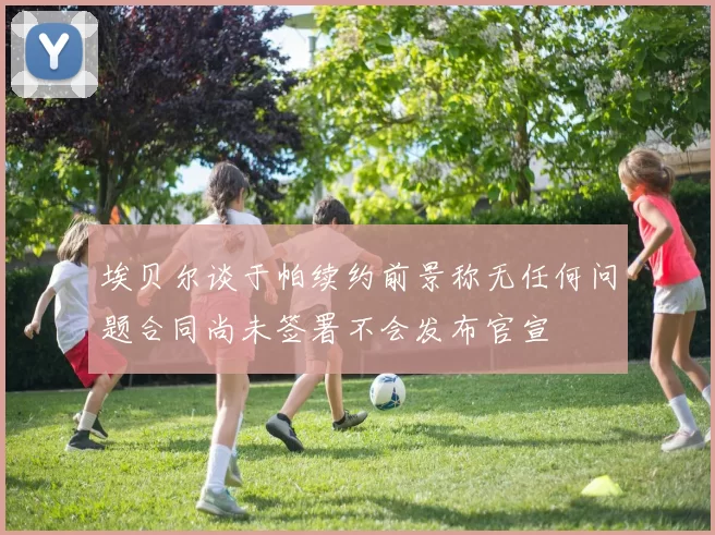 埃贝尔谈于帕续约前景称无任何问题合同尚未签署不会发布官宣