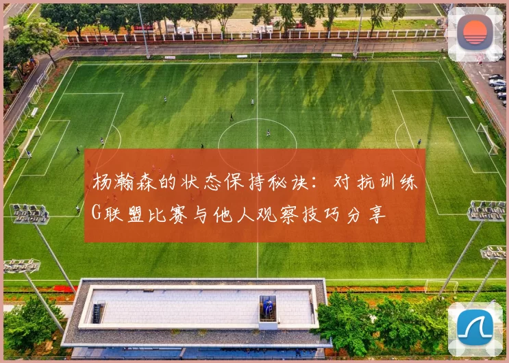 杨瀚森的状态保持秘诀：对抗训练G联盟比赛与他人观察技巧分享