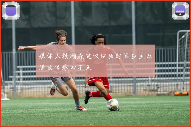 媒体人杨瀚森建议垃圾时间应主动进攻传球回不来