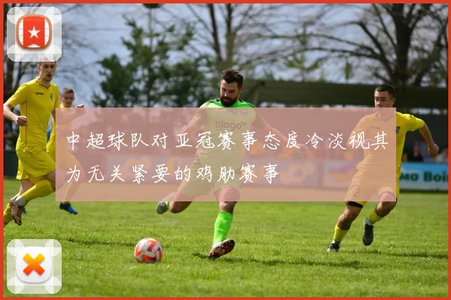 中超球队对亚冠赛事态度冷淡视其为无关紧要的鸡肋赛事