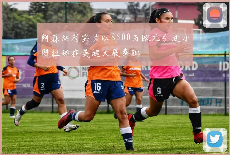 阿森纳有实力以8500万欧元引进小图拉姆在英超大展拳脚