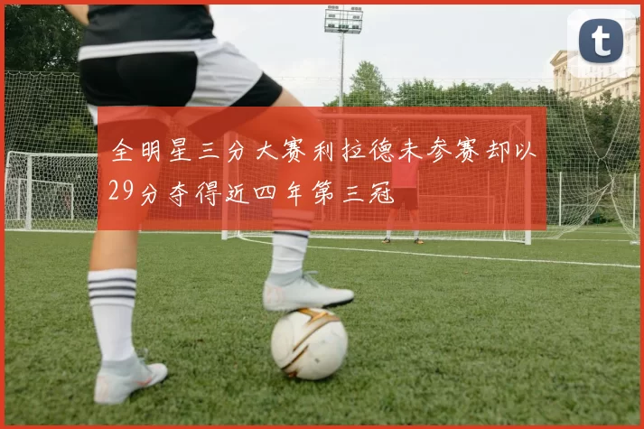 全明星三分大赛利拉德未参赛却以29分夺得近四年第三冠