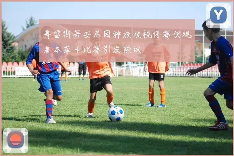 普雷斯蒂安尼因种族歧视停赛仍观看本菲卡比赛引发热议