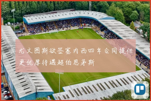 尤文图斯欲签塞内西四年合同提供更优厚待遇超伯恩茅斯