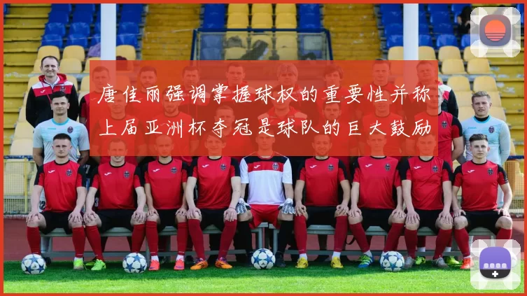 唐佳丽强调掌握球权的重要性并称上届亚洲杯夺冠是球队的巨大鼓励