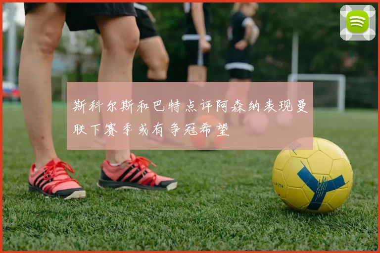 斯科尔斯和巴特点评阿森纳表现曼联下赛季或有争冠希望