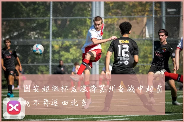 国安超级杯后选择苏州备战中超首轮不再返回北京