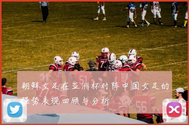 朝鲜女足在亚洲杯对阵中国女足的强势表现回顾与分析