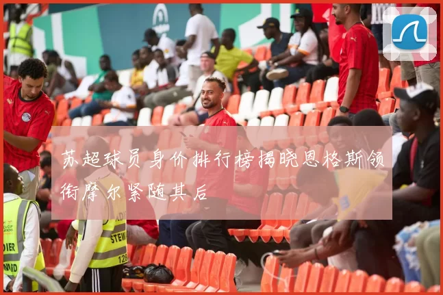 苏超球员身价排行榜揭晓恩格斯领衔摩尔紧随其后