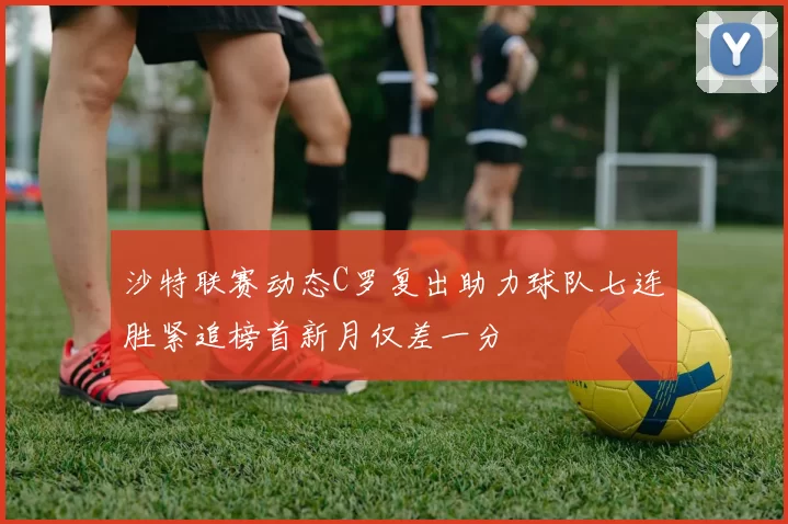 沙特联赛动态C罗复出助力球队七连胜紧追榜首新月仅差一分