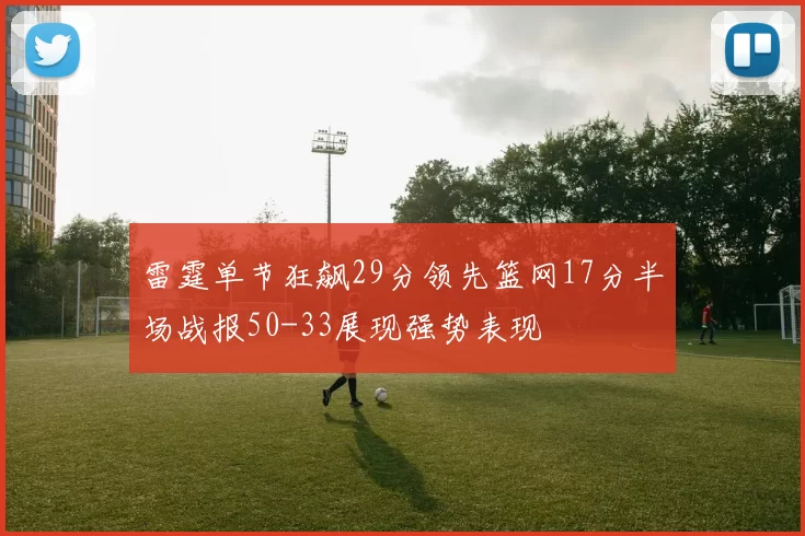 雷霆单节狂飙29分领先篮网17分半场战报50-33展现强势表现