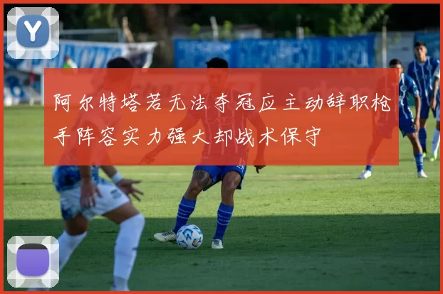 阿尔特塔若无法夺冠应主动辞职枪手阵容实力强大却战术保守