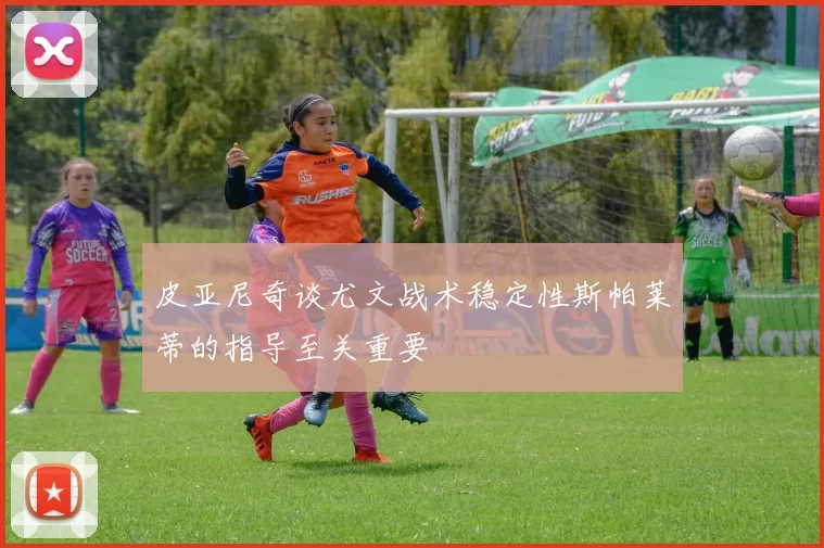 皮亚尼奇谈尤文战术稳定性斯帕莱蒂的指导至关重要